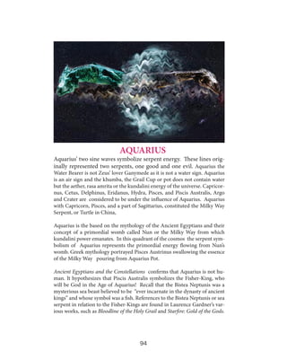AQUARIUS

Aquarius’ two sine waves symbolize serpent energy. These lines originally represented two serpents, one good and one evil. Aquarius the

Water Bearer is not Zeus’ lover Ganymede as it is not a water sign. Aquarius
is an air sign and the khumba, the Grail Cup or pot does not contain water
but the aether, rasa amrita or the kundalini energy of the universe. Capricornus, Cetus, Delphinus, Eridanus, Hydra, Pisces, and Piscis Australis, Argo
and Crater are considered to be under the influence of Aquarius. Aquarius
with Capricorn, Pisces, and a part of Sagittarius, constituted the Milky Way
Serpent, or Turtle in China,
Aquarius is the based on the mythology of the Ancient Egyptians and their
concept of a primordial womb called Nun or the Milky Way from which
kundalini power emanates. In this quadrant of the cosmos the serpent symbolism of Aquarius represents the primordial energy flowing from Nun’s
womb. Greek mythology portrayed Pisces Austrinus swallowing the essence
of the Milky Way pouring from Aquarius Pot.
Ancient Egyptians and the Constellations confirms that Aquarius is not human. It hypothesizes that Piscis Australis symbolizes the Fisher-King, who
will be God in the Age of Aquarius! Recall that the Bistea Neptunis was a
mysterious sea beast believed to be “ever incarnate in the dynasty of ancient
kings” and whose symbol was a fish. References to the Bistea Neptunis or sea
serpent in relation to the Fisher-Kings are found in Laurence Gardner’s various works, such as Bloodline of the Holy Grail and Starfire: Gold of the Gods.

94

 