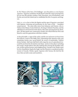 In The Witness of the Stars, E.W. Bullinger sees Deucalion as a non-human
Aquarius. “Aquarius symbolizes Noah’s flood in that the waters pouring from
his urn save life and give wisdom. Only Deucalion, son of Prometheus, and
Pyrrha survived this ordeal and re-established the life of serpents and dragons.
Luke 22: 10 is a clue to John the Baptist and the sign of Aquarius, associated
with baptism, cleansing and purification by the water of life … kundalini
serpent power. The name John stems from Johannes and Oannes, who is:
Vishnu in his Matsya Avatar Fish form, the king of Atlantis Poseidon, and the
Akkadian Ea and Sumerian Enki shown with water pouring from his shoulders. All these gods were connected to Noah’s Ark which held the DNA and
blood to seed new generations with their wisdom.
As the pole shifts 12 signs of the zodiac and the sun and moon are born from
the Galactic Centre in the Milky Way, culminating with Aquarius with a pot
containing Amrita rasa, sacred blood, the nectar of immortality. Vishnu’s
divine Garuda (half man-half bird) with wings the size of a pterodactyl rescued the pot from the devastation and drops amrita in four places including
the Ganges. People believe that after bathing there during the Kumbha mela
one can get mystical powers and enlightenment. Garuda is the Hindu name
for the constellation Aquila the Eagle, and the Phoenix is considered another
version of Garuda. Hindus equate Aquarius with Varuna, the lord the life
force that can both create and transform.

Ea/Enki

Varuna and Makara

95

 