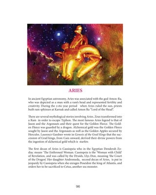 ARIES
In ancient Egyptian astronomy, Aries was associated with the god Amon-Ra,
who was depicted as a man with a ram’s head and represented fertility and
creativity. During the 2160 year period when Aries ruled the sun, priests
built ram sphinxes at Karnak and called Amon Ra “Lord of the Head”.
There are several mythological stories involving Aries. Zeus transformed into
a Ram in order to escape Typhon. The most famous Aries legend is that of
Jason and the Argonauts and their quest for the Golden Fleece. The Golden Fleece was guarded by a dragon. Alchemical gold was the Golden Fleece
sought by Jason and the Argonauts as well as the Golden Apples secured by
Hercules. Laurence Gardner wrote in Genesis of the Grail Kings that the succession of Grail kings, from Cain onward, derived their divine powers from
the ingestion of alchemical gold which is starfire.
The first decan of Aries is Cassiopeia who in the Egyptian Denderah Zodiac means ‘The Enthroned Woman. Cassiopeia is the ‘Woman with Child’
of Revelation, and was called by the Druids, Llys Don, meaning ‘the Court
of the Dragon’. Her daughter Andromeda, second decan of Aries, is put in
jeopardy by Cassiopeia when she enrages Poseidon the king of Atlantis, and
orders her to be sacrificed to Cetus, another sea monster.

96

 