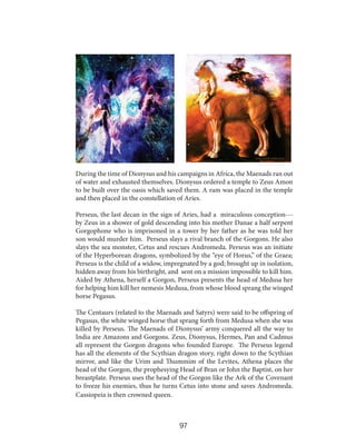 During the time of Dionysus and his campaigns in Africa, the Maenads ran out
of water and exhausted themselves. Dionysus ordered a temple to Zeus Amon
to be built over the oasis which saved them. A ram was placed in the temple
and then placed in the constellation of Aries.
Perseus, the last decan in the sign of Aries, had a miraculous conception--by Zeus in a shower of gold descending into his mother Danae a half serpent
Gorgophone who is imprisoned in a tower by her father as he was told her
son would murder him. Perseus slays a rival branch of the Gorgons. He also
slays the sea monster, Cetus and rescues Andromeda. Perseus was an initiate
of the Hyperborean dragons, symbolized by the “eye of Horus,” of the Graea;
Perseus is the child of a widow, impregnated by a god; brought up in isolation,
hidden away from his birthright, and sent on a mission impossible to kill him.
Aided by Athena, herself a Gorgon, Perseus presents the head of Medusa her
for helping him kill her nemesis Medusa, from whose blood sprang the winged
horse Pegasus.
The Centaurs (related to the Maenads and Satyrs) were said to be offspring of
Pegasus, the white winged horse that sprang forth from Medusa when she was
killed by Perseus. The Maenads of Dionysus’ army conquered all the way to
India are Amazons and Gorgons. Zeus, Dionysus, Hermes, Pan and Cadmus
all represent the Gorgon dragons who founded Europe. The Perseus legend
has all the elements of the Scythian dragon story, right down to the Scythian
mirror, and like the Urim and Thummim of the Levites, Athena places the
head of the Gorgon, the prophesying Head of Bran or John the Baptist, on her
breastplate. Perseus uses the head of the Gorgon like the Ark of the Covenant
to freeze his enemies, thus he turns Cetus into stone and saves Andromeda.
Cassiopeia is then crowned queen.

97

 