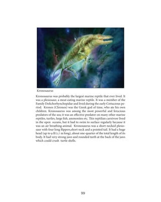 Kronosaurus
Kronosaurus was probably the largest marine reptile that ever lived. It
was a plesiosaur, a meat-eating marine reptile. It was a member of the
Family Dolichorhynchopidae and lived during the early Cretaceous period. Kronos (Chronos) was the Greek god of time, who ate his own
children. Kronosaurus was among the most powerful and ferocious
predators of the sea; it was an effective predator on many other marine
reptiles, turtles, large fish, ammonites etc. This reptilian carnivore lived
in the open oceans, but it had to swim to surface regularly because it
was an air breathing animal. Kronosaurus was a short-necked plesiosaur with four long flippers,short neck and a pointed tail. It had a huge
head (up to 9 ft/2.7 m long), about one-quarter of the total length of its
body. It had very strong jaws and rounded teeth at the back of the jaws
which could crush turtle shells.

99

 