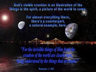 Romans 1:20  God's visible creation is an illustration of the  things in the spirit, a picture of the world to come.  For almost everything there, there's a counterpart,  a natural example, here.  &quot;For the invisible things of Him from the  creation of the world are clearly seen,  being understood by the things that are made.&quot;  