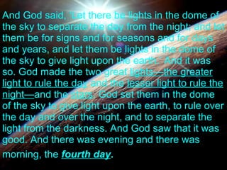 And God said, ‘Let there be lights in the dome of the sky to separate the day from the night; and let them be for signs and for seasons and for days and years, and let them be lights in the dome of the sky to give light upon the earth.’ And it was so. God made the two great  lights—the greater light to rule the day  and the  lesser light to rule the night— and the  stars . God set them in the dome of the sky to give light upon the earth, to rule over the day and over the night, and to separate the light from the darkness. And God saw that it was good. And there was evening and there was morning, the  fourth day .   