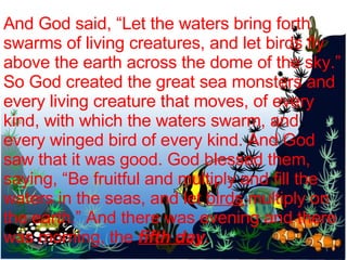 And God said, “Let the waters bring forth swarms of living creatures, and let birds fly above the earth across the dome of the sky.” So God created the great sea monsters and every living creature that moves, of every kind, with which the waters swarm, and every winged bird of every kind. And God saw that it was good. God blessed them, saying, “Be fruitful and multiply and fill the waters in the seas, and let  birds  multiply on the earth.” And there was evening and there was morning, the  fifth day . 