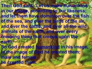 Then God said, ‘Let us make humankind   in our image, according to our likeness; and let them have dominion over the fish of the sea, and over the birds of the air, and over the cattle, and over all the wild animals of the earth, and over every creeping thing that creeps upon the earth.’ So God created  humankind  in his image, in the image of God he created them; male and female  he created them.  
