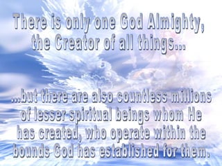 There is only one God Almighty,  the Creator of all things... ...but there are also countless millions  of lesser spiritual beings whom He has created, who operate within the  bounds God has established for them. 