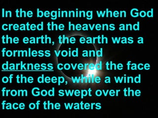 In the beginning when God created the heavens and the earth, the earth was a formless void and  darkness  covered the face of the deep, while a wind from God swept over the face of the waters 
