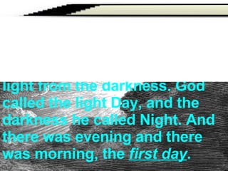   Then God said, ‘Let there be  light ’; and there was light. And God saw that the light was good; and God separated the light from the darkness. God called the light Day, and the darkness he called Night. And there was evening and there was morning, the  first day . 