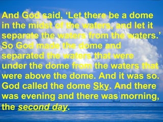 And God said, ‘Let there be a dome in the midst of the waters, and let it separate the waters from the waters.’ So God made the dome and separated the waters that were under the dome from the waters that were above the dome. And it was so. God called the dome  Sky . And there was evening and there was morning, the  second day .   