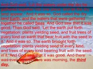 And God said, ‘Let the waters under the sky be gathered together into one place, and let the dry land appear.’ And it was so. God called the dry land  Earth , and the waters that were gathered together he called  Seas . And God saw that it was good. Then God said, ‘Let the earth put forth vegetation: plants yielding seed, and fruit trees of every kind on earth that bear fruit with the seed in it.’ And it was so. The earth brought forth vegetation: plants yielding seed of every kind, and trees of every kind bearing fruit with the seed in it. And God saw that it was good. And there was evening and there was morning, the  third day. 