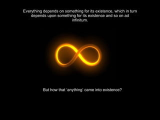 Everything depends on something for its existence, which in turn depends upon something for its existence and so on ad infinitum. But how that ‘anything’ came into existence? 
