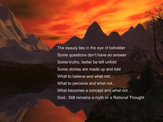 The beauty lies in the eye of beholder Some questions don’t have an answer Some truths, better be left unfold Some stories are made up and told What to believe and what not… What to perceive and what not… What becomes a concept and what not… God.. Still remains a myth or a Rational Thought 