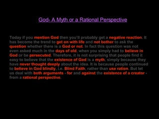God- A Myth or a Rational Perspective Today if you  mention God  then you’ll probably get a  negative reaction . It has become the trend to  get on with life  and  not bother  to ask the  question  whether there is a  God or not . In fact this question was not even asked much in the  days of old , when you simply had to  believe in   God  or be  persecuted . Therefore, it is not surprising that people find it easy to believe that the  existence of God  is a  myth , simply because they have  never thought deeply  about the idea. It is because people continued to  believe in God blindly , i.e.  Blind Faith , rather than  use ration . But let us deal with  both arguments  -  for  and  against  the  existence of a creator  - from a  rational perspective . 