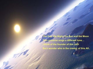 The Day, the Night, the Sun and the Moon This universe sings a different tune… I think of the founder of this caul But I wonder who is the creator of this All.. 