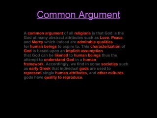Common Argument A  common argument  of all  religions  is that God is the God of many abstract attributes such as  Love ,  Peace , and  Mercy  which indeed are  admirable qualities for  human beings  to aspire to. This  characterization  of  God  is based upon an  implicit assumption that God can be  likened  to  human beings  thus the attempt to  understand   God  in a  human framework . Accordingly, we find in some  societies  such as  early Greek  that individual  gods  are used to  represent  single  human attributes , and  other cultures  gods have  quality to reproduce . 