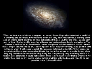 When we look around at everything we can sense, these things share one factor, and that is that they are all limited. By limited we mean that they have restrictions, a starting point and an ending point, and they all have definable attributes, i.e. they are finite. Man is born and he dies.  During his life span, he will grow to a certain shape, height and volume. The universe is defined as all the celestial bodies and plants. All these objects have a certain mass, shape, volume and so on. The life span of a star may be very long, but a point in time will come when it will cease to exist. The universe is large, but is still a ‘finite’ space. No scientist could ever prove using hard facts that the universe has no bounds. In fact when they say the universe arose from a Big Bang and is expanding they inherently admit it is finite in size, otherwise it could not expand! There is nothing in reality that is unlimited. No matter how hard we try, man is unable to find anything unlimited around him. All he can perceive is the finite and limited. 