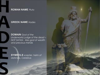 ROMAN NAMEROMAN NAME Pluto
GREEK NAMEGREEK NAME Hades
DOMAINDOMAIN God of the
Underworld; judge of the dead –
NOT SATAN. Also god of wealth
and precious metals
SYMBOLSSYMBOLS scepter, helm of
darkness, Cerebrus
 