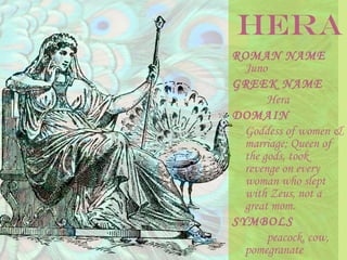 ROMAN NAME
Juno
GREEK NAME
Hera
DOMAIN
Goddess of women &
marriage; Queen of
the gods, took
revenge on every
woman who slept
with Zeus, not a
great mom.
SYMBOLS
peacock, cow,
pomegranate
HERA
 
