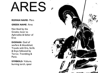 ARES
ROMAN NAME- Mars
GREEK NAME- Ares
Not liked by the
Greeks; lover to
Aphrodite & father of
Eros
DOMAIN- God of
warfare & bloodshed,
Travels with Eris, Strife
& Enyo followed by
Terror, Trembling &
Panic.
SYMBOLS- Vulture,
burning torch, spear
 