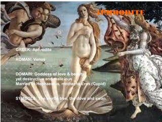 GREEK: Aphrodite
ROMAN: Venus
DOMAIN: Goddess of love & beauty,
yet destructive and malicious
Married to Hephaestus, mother to Eros (Cupid)
SYMBOLS: The myrtle tree, the dove and swan
APHRODITE
 