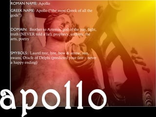 ROMAN NAME:ROMAN NAME: Apollo
GREEK NAME:GREEK NAME: Apollo (“the most Greek of all the
gods”)
DOMAIN:DOMAIN: Brother to Artemis, god of the sun, light,
truth (NEVER told a lie), prophecy, archery, the
arts, poetry
SMYBOLS:SMYBOLS: Laurel tree, lyre, bow & arrow, sun,
swans, Oracle of Delphi (predicted your fate – never
a happy ending)
 