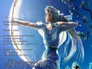 Roman: Diana
Greek: Artemis
Apollo’s sister
Domain: Lady of wild things,
maiden goddess,
Chief of the huntsmen,
goddess of the dark of the moon
Symbols: The cypress tree,
all wild things
but especially the deer.
 