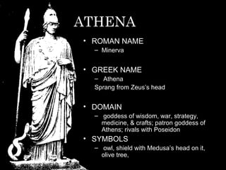 ATHENA
• ROMAN NAME
– Minerva
• GREEK NAME
– Athena
Sprang from Zeus’s head
• DOMAIN
– goddess of wisdom, war, strategy,
medicine, & crafts; patron goddess of
Athens; rivals with Poseidon
• SYMBOLS
– owl, shield with Medusa’s head on it,
olive tree,
 
