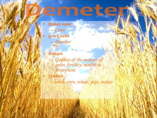 • Roman name
– Ceres
• Greek name
– Demeter
• Domain
– Goddess of the seasons, of
grain, fertility; mother to
Persephone
• Symbols
– torch, corn, wheat, pigs, snakes
 
