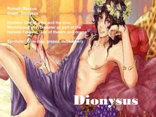 Dionysus
Roman: Baccus
Greek: Dionysus
Domain: God of wine and the vine;
Worshipped with Demeter as part of the
Harvest Festival; God of theatre and drama
Symbols: Wine cup, grapes, debauchery
 