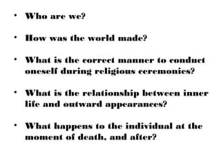 • Who are we?
• How was the world made?
• What is the correct manner to conduct
oneself during religious ceremonies?
• What is the relationship between inner
life and outward appearances?
• What happens to the individual at the
moment of death, and after?
 