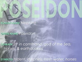 ROMAN NAMEROMAN NAME Neptune
GREEK NAMEGREEK NAME Poseidon
DOMAINDOMAIN 2nd
in command, god of the Sea,
horses, & earthquakes
SYMBOLSSYMBOLS trident, dolphins, fresh water, horses
 