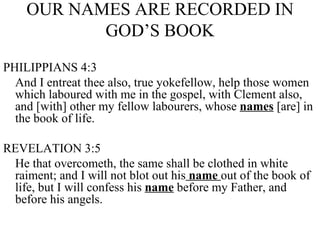 OUR NAMES ARE RECORDED IN GOD’S BOOK PHILIPPIANS 4:3 And I entreat thee also, true yokefellow, help those women which laboured with me in the gospel, with Clement also, and [with] other my fellow labourers, whose  names  [are] in the book of life. REVELATION 3:5 He that overcometh, the same shall be clothed in white raiment; and I will not blot out his  name  out of the book of life, but I will confess his  name  before my Father, and before his angels. 