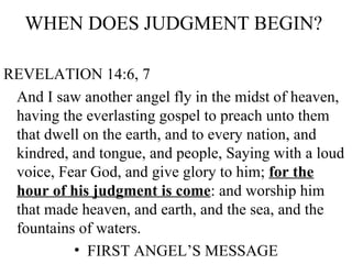 WHEN DOES JUDGMENT BEGIN?  REVELATION 14:6, 7 And I saw another angel fly in the midst of heaven, having the everlasting gospel to preach unto them that dwell on the earth, and to every nation, and kindred, and tongue, and people, Saying with a loud voice, Fear God, and give glory to him;  for the hour of his judgment is come : and worship him that made heaven, and earth, and the sea, and the fountains of waters. FIRST ANGEL’S MESSAGE 