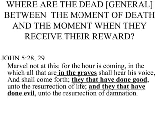 WHERE ARE THE DEAD [GENERAL] BETWEEN  THE MOMENT OF DEATH AND THE MOMENT WHEN THEY RECEIVE THEIR REWARD? JOHN 5:28, 29 Marvel not at this: for the hour is coming, in the which all that are  in the graves  shall hear his voice, And shall come forth;  they that have done good , unto the resurrection of life;  and they that have done evil , unto the resurrection of damnation . 