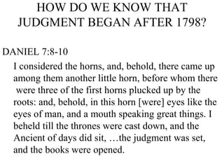 HOW DO WE KNOW THAT JUDGMENT BEGAN AFTER 1798? DANIEL 7:8-10 I considered the horns, and, behold, there came up  among them another little horn, before whom there  were three of the first horns plucked up by the roots: and, behold, in this horn [were] eyes like the eyes of man, and a mouth speaking great things. I beheld till the thrones were cast down, and the Ancient of days did sit, …the judgment was set, and the books were opened. 