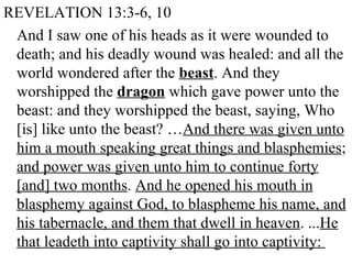 REVELATION 13:3-6, 10 And I saw one of his heads as it were wounded to death; and his deadly wound was healed: and all the world wondered after the  beast . And they worshipped the  dragon  which gave power unto the beast: and they worshipped the beast, saying, Who [is] like unto the beast? … And there was given unto him a mouth speaking great things and blasphemies ;  and power was given unto him to continue forty [and] two months .  And he opened his mouth in blasphemy against God, to blaspheme his name, and his tabernacle, and them that dwell in heaven . ... He that leadeth into captivity shall go into captivity:  