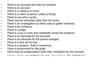 There is an accused who may be innocent.  There is an accuser.  There is a violation or crime.  There is a victim (a person, place or thing).  There is one who is guilty.  There may be witnesses other than the victim.  There is an investigation by either party to gather evidence.  There is the evidence.  There is a judge.  There is a jury or ones who impartially review the evidence.  There is an advocate for the accused.  There is an advocate for the person wronged.  There is a time set for trial.  There is a decision. Guilt or innocence.  There is punishment for the guilty.  There may be compensation other than vindication for the innocent.  source: www. teachinghearts.org “Lesson 27: The Judgment”   