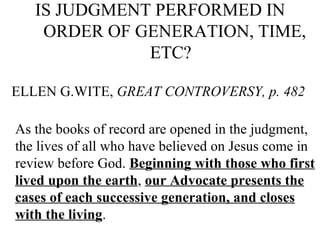 IS JUDGMENT PERFORMED IN ORDER OF GENERATION, TIME, ETC?   ELLEN G.WITE,  GREAT CONTROVERSY, p. 482   As the books of record are opened in the judgment, the lives of all who have believed on Jesus come in review before God.  Beginning with those who first lived upon the earth ,  our Advocate presents the cases of each successive generation, and closes with the living .  