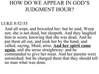 HOW DO WE APPEAR IN GOD’S JUDGMENT HOUR? LUKE 8:52-55 And all wept, and bewailed her: but he said, Weep not; she is not dead, but sleepeth. And they laughed him to scorn, knowing that she was dead. And he put them all out, and took her by the hand, and called, saying, Maid, arise.  And her spirit came again , and she arose straightway: and he commanded to give her meat. And her parents were astonished: but he charged them that they should tell no man what was done. 