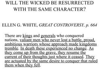 WILL THE WICKED BE RESURRECTED WITH THE SAME CHARACTER ? ELLEN G. WHITE,  GREAT CONTROVERSY, p. 664 There are  kings  and  generals  who conquered nations,  valiant men who never lost a battle, proud, ambitious warriors whose approach made kingdoms tremble .  In death these experienced no change .  As they come up from the grave, they resume the current of their thoughts just where it ceased .  They are actuated by the same desire to conquer that ruled them when they fell .   