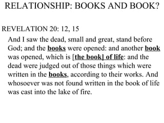 RELATIONSHIP: BOOKS AND BOOK? REVELATION 20: 12, 15 And I saw the dead, small and great, stand before God; and the  books  were opened: and another  book  was opened, which is [ the book] of life : and the dead were judged out of those things which were written in the  books , according to their works. And whosoever was not found written in the book of life was cast into the lake of fire. 