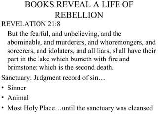 BOOKS REVEAL A LIFE OF REBELLION REVELATION 21:8 But the fearful, and unbelieving, and the abominable, and murderers, and whoremongers, and sorcerers, and idolaters, and all liars, shall have their part in the lake which burneth with fire and brimstone: which is the second death.  Sanctuary: Judgment record of sin… Sinner Animal Most Holy Place…until the sanctuary was cleansed 