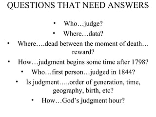 QUESTIONS THAT NEED ANSWERS Who…judge? Where…data? Where….dead between the moment of death…reward? How…judgment begins some time after 1798? Who…first person…judged in 1844? Is judgment…..order of generation, time, geography, birth, etc? How…God’s judgment hour? 