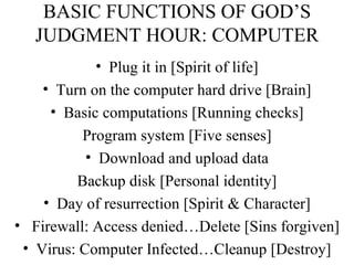 BASIC FUNCTIONS OF GOD’S JUDGMENT HOUR: COMPUTER Plug it in [Spirit of life] Turn on the computer hard drive [Brain] Basic computations [Running checks] Program system [Five senses] Download and upload data Backup disk [Personal identity] Day of resurrection [Spirit & Character] Firewall: Access denied…Delete [Sins forgiven] Virus: Computer Infected…Cleanup [Destroy] 