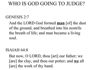 WHO IS GOD GOING TO JUDGE? GENESIS 2:7 And the LORD God formed  man  [of] the dust of the ground, and breathed into his nostrils the breath of life; and man became a living soul. ISAIAH 64:8 But now, O LORD, thou [art] our father; we [are] the clay, and thou our potter; and  we  all [are] the work of thy hand. 