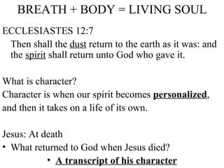 BREATH + BODY = LIVING SOUL ECCLESIASTES 12:7 Then shall the  dust  return to the earth as it was: and the  spirit  shall return unto God who gave it. What is character?  Character is when our spirit becomes  personalized , and then it takes on a life of its own.  Jesus: At death What returned to God when Jesus died? A transcript of his character 