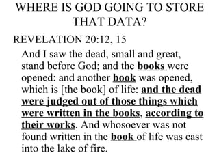WHERE IS GOD GOING TO STORE THAT DATA?   REVELATION 20:12, 15 And I saw the dead, small and great, stand before God; and the  books  were opened: and another  book  was opened, which is [the book] of life:  and the dead were judged out of those things which were written in the books ,  according to their works . And whosoever was not found written in the  book  of life was cast into the lake of fire. 