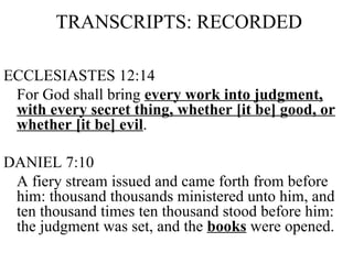 TRANSCRIPTS: RECORDED ECCLESIASTES 12:14 For God shall bring  every work into judgment, with every secret thing, whether [it be] good, or whether [it be] evil . DANIEL 7:10 A fiery stream issued and came forth from before him: thousand thousands ministered unto him, and ten thousand times ten thousand stood before him: the judgment was set, and the  books  were opened. 