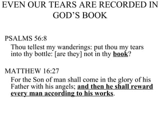 EVEN OUR TEARS ARE RECORDED IN GOD’S BOOK PSALMS 56:8 Thou tellest my wanderings: put thou my tears into thy bottle: [are they] not in thy  book ? MATTHEW 16:27 For the Son of man shall come in the glory of his Father with his angels;  and then he shall reward every man according to his works . 