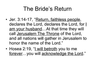 The Bride’s Return Jer. 3:14-17, “ Return, faithless people , declares the Lord, declares the Lord, for  I am your husband …At that time they will call  Jerusalem The Throne  of the Lord, and all nations will gather in Jerusalem to honor the name of the Lord.” Hosea 2:19, “ I will betroth  you to me  forever …you will  acknowledge the Lord .”  